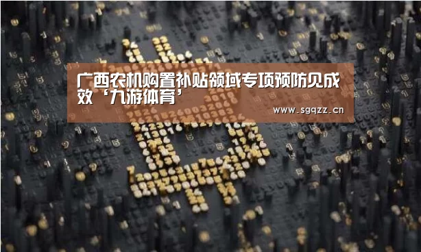 广西农机购置补贴领域专项预防见成效‘九游体育’(图3) 九游体育