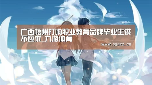 广西梧州打响职业教育品牌毕业生供不应求_九游体育(图1) 九游体育